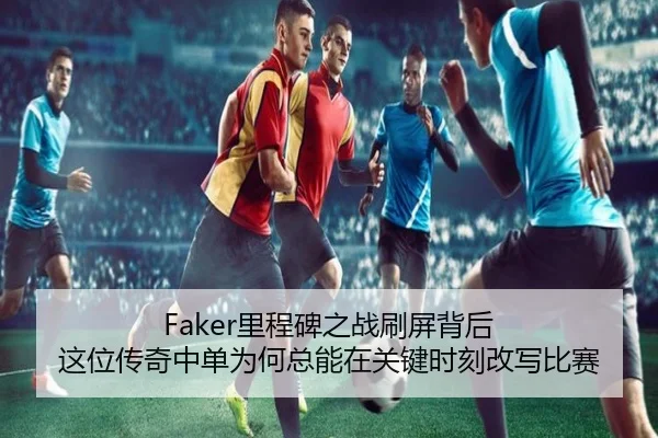 Faker里程碑之战刷屏背后 这位传奇中单为何总能在关键时刻改写比赛